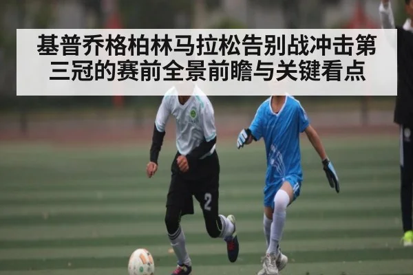 基普乔格柏林马拉松告别战冲击第三冠的赛前全景前瞻与关键看点